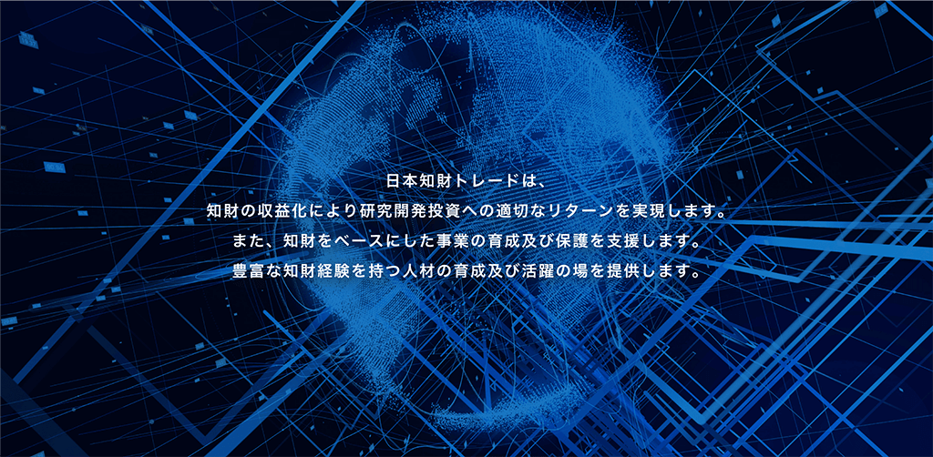 日本知財トレードは、知財の収益化により研究開発投資への適切なリターンを実現します。また、知財をベースにした事業の育成及び保護を支援します。豊富な知財経験を持つ人材の育成及び活躍の場を提供します。